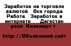 Заработок на торговле валютой - Все города Работа » Заработок в интернете   . Дагестан респ.,Кизилюрт г.